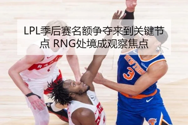 LPL季后赛名额争夺来到关键节点 RNG处境成观察焦点